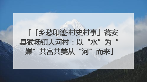 「乡愁印迹·村史村事」瓮安县猴场镇大河村：以“水”为“媒”共富共美从“河”而来