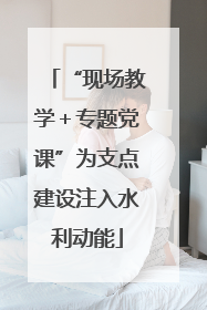“现场教学＋专题党课”为支点建设注入水利动能