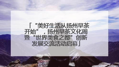 “美好生活从扬州早茶开始”，扬州早茶文化周暨“世界美食之都”创新发展交流活动启幕
