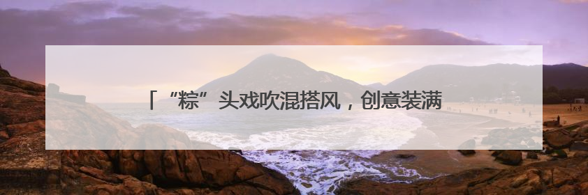 “粽”头戏吹混搭风，创意装满菜篮子，厦门端午市场花样十足