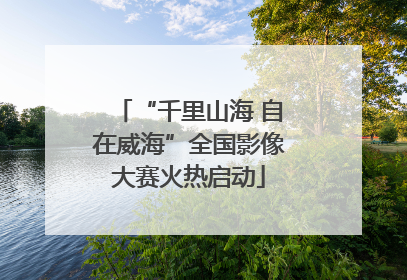 “千里山海 自在威海”全国影像大赛火热启动