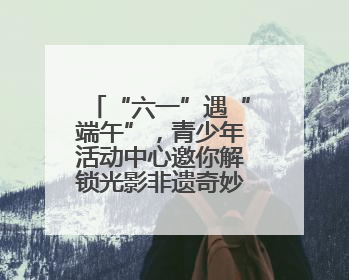 “六一”遇“端午”，青少年活动中心邀你解锁光影非遗奇妙之旅