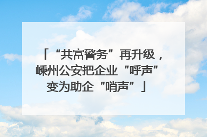 “共富警务”再升级，嵊州公安把企业“呼声”变为助企“哨声”