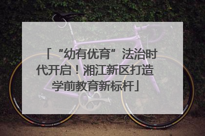 “幼有优育”法治时代开启！湘江新区打造学前教育新标杆