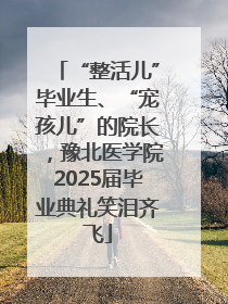 “整活儿”毕业生、“宠孩儿”的院长，豫北医学院2025届毕业典礼笑泪齐飞