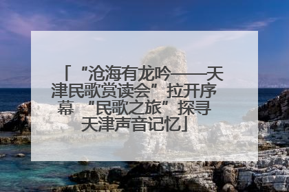 “沧海有龙吟——天津民歌赏读会”拉开序幕 “民歌之旅”探寻天津声音记忆