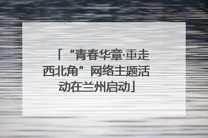 “青春华章·重走西北角”网络主题活动在兰州启动