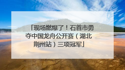 现场燃爆了！石首市勇夺中国龙舟公开赛（湖北荆州站）三项冠军