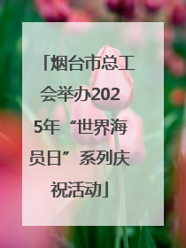 烟台市总工会举办2025年“世界海员日”系列庆祝活动