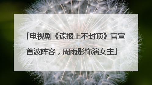 电视剧《谍报上不封顶》官宣首波阵容，周雨彤饰演女主