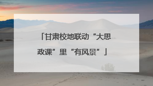 甘肃校地联动“大思政课”里“有风景”