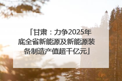 甘肃：力争2025年底全省新能源及新能源装备制造产值超千亿元