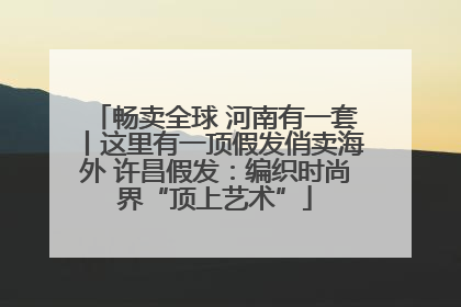 畅卖全球 河南有一套丨这里有一顶假发俏卖海外 许昌假发：编织时尚界“顶上艺术”