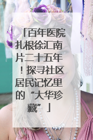 百年医院扎根徐汇南片二十五年！探寻社区居民记忆里的“大华珍藏”