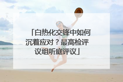 白热化交锋中如何沉着应对？最高检评议组听庭评议