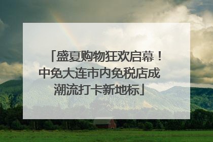 盛夏购物狂欢启幕！中免大连市内免税店成潮流打卡新地标