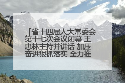 省十四届人大常委会第十七次会议闭幕 王忠林主持并讲话 加压奋进狠抓落实 全力推动支点建设成势见效