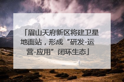 眉山天府新区将建卫星地面站，形成“研发-运营-应用”闭环生态