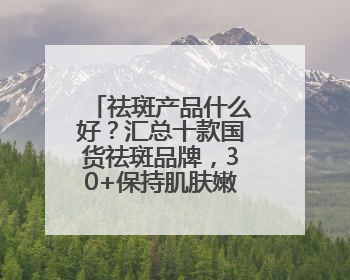 祛斑产品什么好？汇总十款国货祛斑品牌，30+保持肌肤嫩亮严选