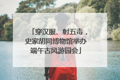 穿汉服、射五毒，史家胡同博物馆举办端午古风游园会