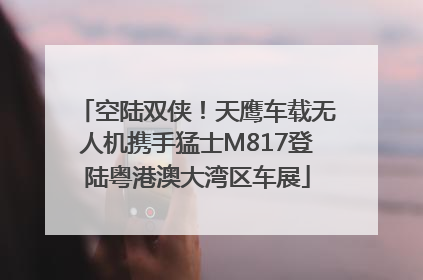 空陆双侠！天鹰车载无人机携手猛士M817登陆粤港澳大湾区车展