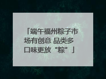 端午福州粽子市场有创意 品类多口味更放“粽”