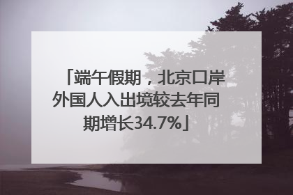端午假期，北京口岸外国人入出境较去年同期增长34.7%