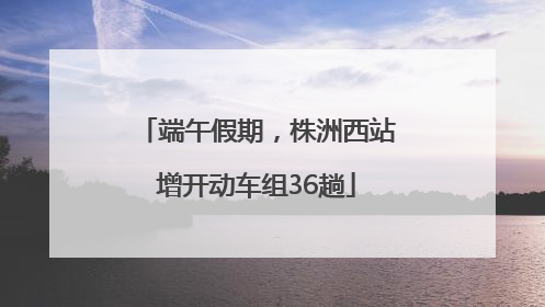 端午假期，株洲西站增开动车组36趟
