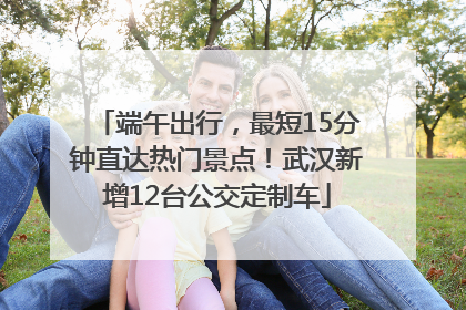 端午出行，最短15分钟直达热门景点！武汉新增12台公交定制车