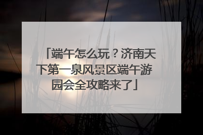 端午怎么玩？济南天下第一泉风景区端午游园会全攻略来了