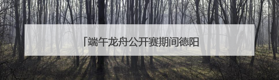 端午龙舟公开赛期间德阳这些地方将实施交通管制