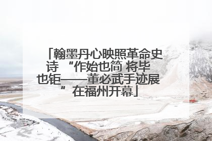 翰墨丹心映照革命史诗 “作始也简 将毕也钜——董必武手迹展”在福州开幕