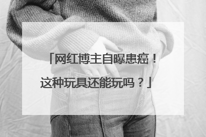 网红博主自曝患癌！这种玩具还能玩吗？