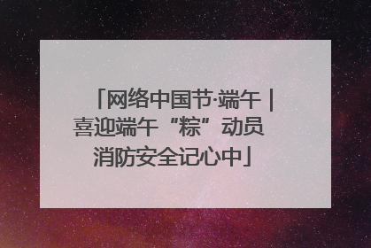 网络中国节·端午｜喜迎端午“粽”动员 消防安全记心中