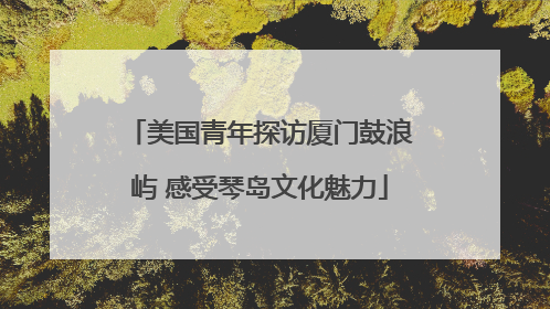美国青年探访厦门鼓浪屿 感受琴岛文化魅力