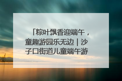 粽叶飘香迎端午，童趣游园乐无边｜沙子口街道儿童端午游园活动圆满落幕