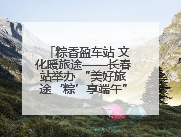 粽香盈车站 文化暖旅途——长春站举办 “美好旅途‘粽’享端午”主题活动