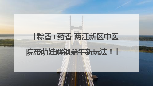 粽香+药香 两江新区中医院带萌娃解锁端午新玩法！