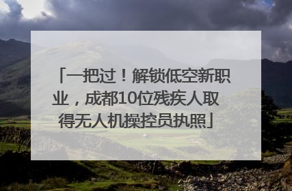 一把过！解锁低空新职业，成都10位残疾人取得无人机操控员执照
