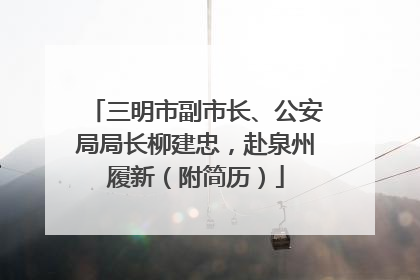 三明市副市长、公安局局长柳建忠，赴泉州履新（附简历）