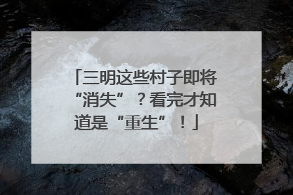三明这些村子即将“消失”？看完才知道是“重生”！