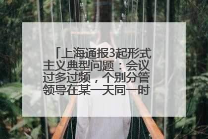 上海通报3起形式主义典型问题：会议过多过频，个别分管领导在某一天同一时段需参加3个会议