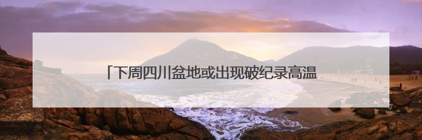 下周四川盆地或出现破纪录高温！16日起40℃热浪卷土重来