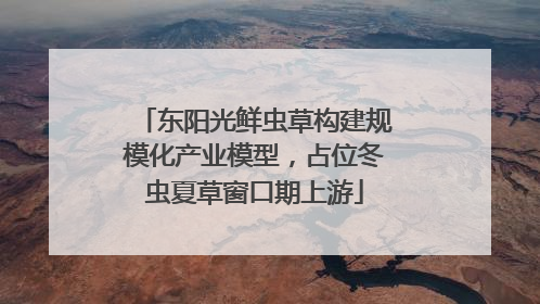 东阳光鲜虫草构建规模化产业模型，占位冬虫夏草窗口期上游