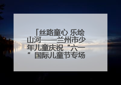 丝路童心 乐绘山河——兰州市少年儿童庆祝“六一”国际儿童节专场音乐会成功举办