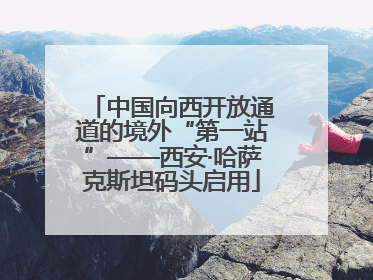 中国向西开放通道的境外“第一站”——西安·哈萨克斯坦码头启用