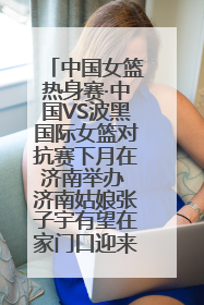 中国女篮热身赛·中国VS波黑国际女篮对抗赛下月在济南举办 济南姑娘张子宇有望在家门口迎来国家队首秀
