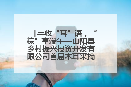 丰收“耳”语，“粽”享端午—山阳县乡村振兴投资开发有限公司首届木耳采摘活动盛大启幕
