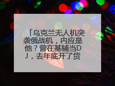 乌克兰无人机突袭俄战机，内应是他？曾在基辅当DJ，去年底开了货运公司