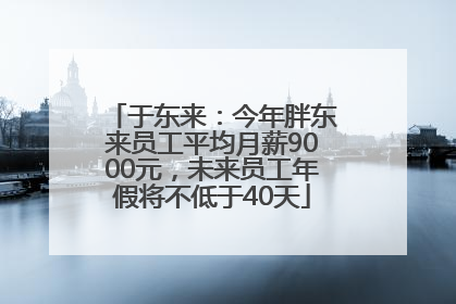 于东来：今年胖东来员工平均月薪9000元，未来员工年假将不低于40天